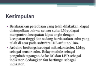 Kesimpulan
• Berdasarkan percobaan yang telah dilakukan, dapat
disimpulkan bahwa sensor suhu LM35 dapat
mengontrol kecepatan kipas angin dengan
kecepatan tinggi dan sedang berdasarkan suhu yang
telah di atur pada software IDE arduino Uno.
• Arduino berfungsi sebagai mikrokontroler. LM35
sebagai sensor suhu. Relay module sebagai
pengubah tegangan Ac ke DC dan LED sebagai
indikator. Sedangkan fan berfungsi sebagai
indikator.
 