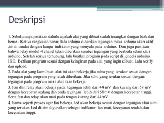 Deskripsi
1. Sebelumnya pastikan dahulu apakah alat yang dibuat sudah terangkai dengan baik dan
benar . Ketika rangkaian benar, lalu arduino diberikan tegangan maka arduino akan aktif
,ini di tandai dengan lampu indikator yang menyala pada arduino. Dan juga pastikan
bahwa relay modul 4 chanel telah diberikan sumber tegangan yang berbeda selain dari
arduino. Setelah semua terhubung, lalu buatlah program pada script di jendela arduino
IDE. Berikan program sesuai dengan keinginan pada alat yang ingin dibuat. Lalu verify
dan upload.
2. Pada alat yang kami buat, alat ini akan bekerja jika suhu yang terukur sesuai dengan
tegangan pada program yang telah diberikan. Jika suhu yang terukur sesuai dengan
tegangan pada program maka alat akan bekerja.
3. Fan dan relay akan bekerja pada tegangan lebih dari 44 mV dan kurang dari 58 mV
dengan kecepatan sedang dan pada tegangan lebih dari 58mV dengan kecepatan tinggi.
Serta fan dan relay akan mati pada tengan kurang dari 44mV.
4. Sama seperti proses agar fan bekerja, led akan bekerja sesuai dengan tegangan atau suhu
yang terukur. Led di sini digunakan sebagai indikator fan mati, kecepatan rendah,dan
kecepatan tinggi.
 