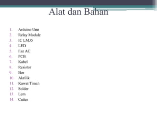 Alat dan Bahan
1. Arduino Uno
2. Relay Module
3. IC LM35
4. LED
5. Fan AC
6. PCB
7. Kabel
8. Resistor
9. Bor
10. Akrilik
11. Kawat Timah
12. Solder
13. Lem
14. Cutter
 