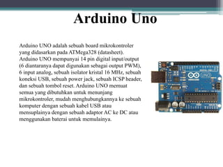 Arduino Uno
Arduino UNO adalah sebuah board mikrokontroler
yang didasarkan pada ATMega328 (datasheet).
Arduino UNO mempunyai 14 pin digital input/output
(6 diantaranya dapat digunakan sebagai output PWM),
6 input analog, sebuah isolator kristal 16 MHz, sebuah
koneksi USB, sebuah power jack, sebuah ICSP header,
dan sebuah tombol reset. Arduino UNO memuat
semua yang dibutuhkan untuk menunjang
mikrokontroler, mudah menghubungkannya ke sebuah
komputer dengan sebuah kabel USB atau
mensuplainya dengan sebuah adaptor AC ke DC atau
menggunakan baterai untuk memulainya.
 