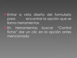 Entrar a vista diseño del formulario para  encontrar la opción que se llama herramientas En Herramientas buscar “Control ficha” dar un clic en la opción antes mencionada 