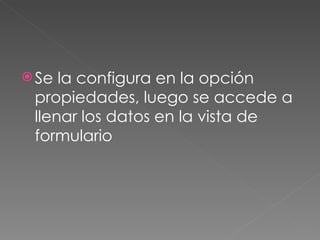 Se la configura en la opción propiedades, luego se accede a llenar los datos en la vista de formulario  