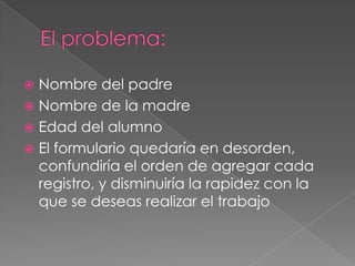 El problema:Nombre del padreNombre de la madreEdad del alumnoEl formulario quedaría en desorden, confundiría el orden de agregar cada registro, y disminuiría la rapidez con la que se deseas realizar el trabajo