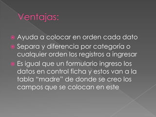 Ventajas:Ayuda a colocar en orden cada datoSepara y diferencia por categoría o cualquier orden los registros a ingresarEs igual que un formulario ingreso los datos en control ficha y estos van a la tabla “madre” de donde se creo los campos que se colocan en este