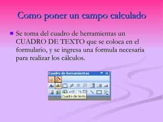 Como poner un campo calculado Se toma del cuadro de herramientas un CUADRO DE TEXTO que se coloca en el formulario, y se ingresa una formula necesaria para realizar los cálculos. 