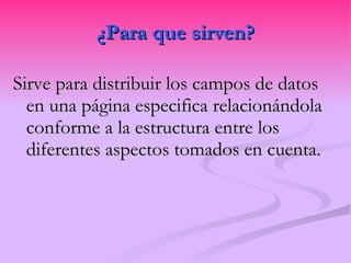 ¿Para que sirven? Sirve para distribuir los campos de datos en una página especifica relacionándola conforme a la estructura entre los diferentes aspectos tomados en cuenta. 