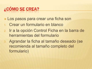 ¿Cómo se crea?Los pasos para crear una ficha sonCrear un formulario en blancoIr a la opción Control Ficha en la barra de herramientas del formularioAgrandar la ficha al tamaño deseado (se recomienda al tamaño completo del formulario)