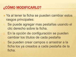 ¿Cómo modificarlo?Ya al tener la ficha se pueden cambiar estos rasgos principales:Se puede agregar mas pestañas usando el clic derecho sobre la ficha.En la opción de configuración se pueden cambiar los títulos de cada pestañaSe pueden crear campos o arrastrar a la ficha los ya creados a cada pestaña de la ficha.