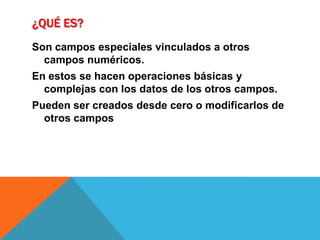 ¿Qué es?Son campos especiales vinculados a otros campos numéricos.En estos se hacen operaciones básicas y complejas con los datos de los otros campos.Pueden ser creados desde cero o modificarlos de otros campos