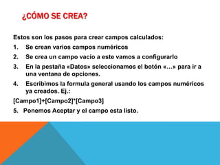 ¿Cómo se crea?Estos son los pasos para crear campos calculados:Se crean varios campos numéricosSe crea un campo vacío a este vamos a configurarloEn la pestaña «Datos» seleccionamos el botón «…» para ir a una ventana de opciones.Escribimos la formula general usando los campos numéricos ya creados. Ej.:[Campo1]+[Campo2]*[Campo3]5.   Ponemos Aceptar y el campo esta listo.