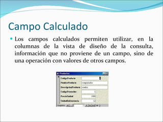 Campo Calculado  Los campos calculados permiten utilizar, en la columnas de la vista de diseño de la consulta, información que no proviene de un campo, sino de una operación con valores de otros campos. 