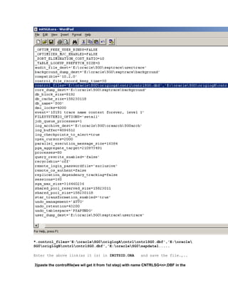 *.control_files='E:oracleSG0origlogAcntrlcntrlSG0.dbf','E:oracle
SG0origlogBcntrlcntrlSG0.dbf','E:oracleSG0sapdata1.....
Enter the above link(as it is) in INITSID.ORA and save the file.,..
3)paste the controlfile(we wil get it from 1st step) with name CNTRLSG<n>.DBF in the
 