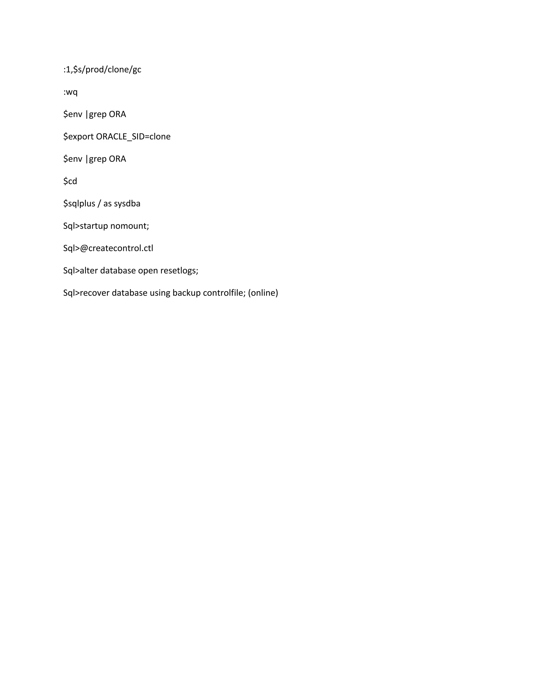 :1,$s/prod/clone/gc
:wq
$env |grep ORA
$export ORACLE_SID=clone
$env |grep ORA
$cd
$sqlplus / as sysdba
Sql>startup nomount;
Sql>@createcontrol.ctl
Sql>alter database open resetlogs;
Sql>recover database using backup controlfile; (online)
 