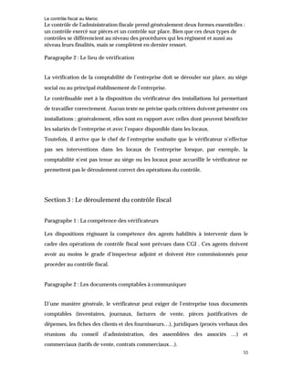 Le contrôle fiscal au Maroc
10
Le contrôle de l'administration fiscale prend généralement deux formes essentielles :
un contrôle exercé sur pièces et un contrôle sur place. Bien que ces deux types de
contrôles se différencient au niveau des procédures qui les régissent et aussi au
niveau leurs finalités, mais se complètent en dernier ressort.
Paragraphe 2 : Le lieu de vérification
La vérification de la comptabilité de l’entreprise doit se dérouler sur place, au siège
social ou au principal établissement de l’entreprise.
Le contribuable met à la disposition du vérificateur des installations lui permettant
de travailler correctement. Aucun texte ne précise quels critères doivent présenter ces
installations ; généralement, elles sont en rapport avec celles dont peuvent bénéficier
les salariés de l’entreprise et avec l’espace disponible dans les locaux.
Toutefois, il arrive que le chef de l’entreprise souhaite que le vérificateur n’effectue
pas ses interventions dans les locaux de l’entreprise lorsque, par exemple, la
comptabilité n’est pas tenue au siège ou les locaux pour accueillir le vérificateur ne
permettent pas le déroulement correct des opérations du contrôle.
Section 3 : Le déroulement du contrôle fiscal
Paragraphe 1 : La compétence des vérificateurs
Les dispositions régissant la compétence des agents habilités à intervenir dans le
cadre des opérations de contrôle fiscal sont prévues dans CGI . Ces agents doivent
avoir au moins le grade d’inspecteur adjoint et doivent être commissionnés pour
procéder au contrôle fiscal.
Paragraphe 2 : Les documents comptables à communiquer
D’une manière générale, le vérificateur peut exiger de l’entreprise tous documents
comptables (inventaires, journaux, factures de vente, pièces justificatives de
dépenses, les fiches des clients et des fournisseurs…), juridiques (procès verbaux des
réunions du conseil d’administration, des assemblées des associés …) et
commerciaux (tarifs de vente, contrats commerciaux…).
 