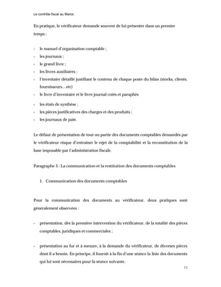 Le contrôle fiscal au Maroc
11
En pratique, le vérificateur demande souvent de lui présenter dans un premier
temps :
- le manuel d’organisation comptable ;
- les journaux ;
- le grand livre ;
- les livres auxiliaires ;
- l’inventaire détaillé justifiant le contenu de chaque poste du bilan (stocks, clients,
fournisseurs…etc)
- le livre d’inventaire et le livre journal cotés et paraphés
- les états de synthèse ;
- les pièces justificatives des charges et des produits ;
- les journaux de paie.
Le défaut de présentation de tout ou partie des documents comptables demandés par
le vérificateur risque d’entraîner le rejet de la comptabilité et la reconstitution de la
base imposable par l’administration fiscale.
Paragraphe 3 : La communication et la restitution des documents comptables
1. Communication des documents comptables
Pour la communication des documents au vérificateur, deux pratiques sont
généralement observées :
- présentation, dès la première intervention du vérificateur, de la totalité des pièces
comptables, juridiques et commerciales ;
- présentation au fur et à mesure, à la demande du vérificateur, de diverses pièces
dont il a besoin. En principe, il fournit à la fin d’une séance la liste des documents
qui lui sont nécessaires pour la séance suivante.
 