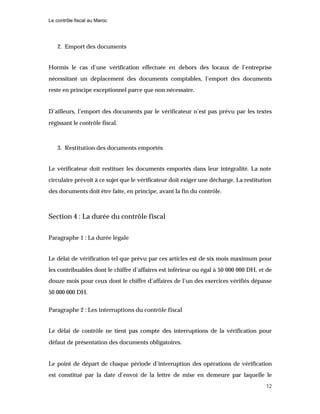 Le contrôle fiscal au Maroc
12
2. Emport des documents
Hormis le cas d’une vérification effectuée en dehors des locaux de l’entreprise
nécessitant un déplacement des documents comptables, l’emport des documents
reste en principe exceptionnel parce que non nécessaire.
D’ailleurs, l’emport des documents par le vérificateur n’est pas prévu par les textes
régissant le contrôle fiscal.
3. Restitution des documents emportés
Le vérificateur doit restituer les documents emportés dans leur intégralité. La note
circulaire prévoit à ce sujet que le vérificateur doit exiger une décharge. La restitution
des documents doit être faite, en principe, avant la fin du contrôle.
Section 4 : La durée du contrôle fiscal
Paragraphe 1 : La durée légale
Le délai de vérification tel que prévu par ces articles est de six mois maximum pour
les contribuables dont le chiffre d’affaires est inférieur ou égal à 50 000 000 DH, et de
douze mois pour ceux dont le chiffre d’affaires de l’un des exercices vérifiés dépasse
50 000 000 DH.
Paragraphe 2 : Les interruptions du contrôle fiscal
Le délai de contrôle ne tient pas compte des interruptions de la vérification pour
défaut de présentation des documents obligatoires.
Le point de départ de chaque période d’interruption des opérations de vérification
est constitué par la date d’envoi de la lettre de mise en demeure par laquelle le
 
