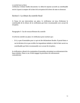Le contrôle fiscal au Maroc
13
vérificateur réclame lesdits documents. Le délai de réponse accordé au contribuable
est de 15 jours à compter de la date de la réception de la lettre de mise en demeure.
Section 5 : La clôture du contrôle fiscal
A l’issue de son intervention sur place, le vérificateur est tenu d’informer le
contribuable de la clôture de la vérification par lettre recommandée avec accusé de
réception.
Paragraphe 2 : Cas de renouvellement du contrôle
A la fin du contrôle sur place, le vérificateur peut conclure que :
- il n’y a pas d’anomalies pour ce qui est des déclarations fiscales. Il prend dans ce
cas la décision de ne pas rectifier les impositions initiales et doit le faire savoir au
contribuable par lettre recommandée avec accusé de réception ;
la vérification a abouti à la constatation d’anomalies nécessitant un redressement des
bases initiales. Dans ce cas, il doit engager la procédure de redressement
contradictoire
 