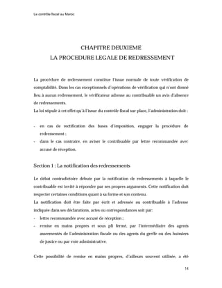 Le contrôle fiscal au Maroc
14
CHAPITRE DEUXIEME
LA PROCEDURE LEGALE DE REDRESSEMENT
La procédure de redressement constitue l’issue normale de toute vérification de
comptabilité. Dans les cas exceptionnels d’opérations de vérification qui n’ont donné
lieu à aucun redressement, le vérificateur adresse au contribuable un avis d’absence
de redressements.
La loi stipule à cet effet qu’à l’issue du contrôle fiscal sur place, l’administration doit :
- en cas de rectification des bases d’imposition, engager la procédure de
redressement ;
- dans le cas contraire, en aviser le contribuable par lettre recommandée avec
accusé de réception.
Section 1 : La notification des redressements
Le débat contradictoire débute par la notification de redressements à laquelle le
contribuable est invité à répondre par ses propres arguments. Cette notification doit
respecter certaines conditions quant à sa forme et son contenu.
La notification doit être faite par écrit et adressée au contribuable à l’adresse
indiquée dans ses déclarations, actes ou correspondances soit par:
- lettre recommandée avec accusé de réception ;
- remise en mains propres et sous pli fermé, par l’intermédiaire des agents
assermentés de l’administration fiscale ou des agents du greffe ou des huissiers
de justice ou par voie administrative.
Cette possibilité de remise en mains propres, d’ailleurs souvent utilisée, a été
 