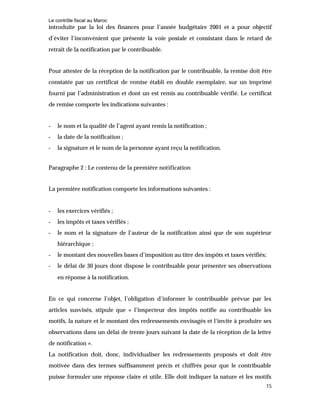 Le contrôle fiscal au Maroc
15
introduite par la loi des finances pour l’année budgétaire 2001 et a pour objectif
d’éviter l’inconvénient que présente la voie postale et consistant dans le retard de
retrait de la notification par le contribuable.
Pour attester de la réception de la notification par le contribuable, la remise doit être
constatée par un certificat de remise établi en double exemplaire, sur un imprimé
fourni par l’administration et dont un est remis au contribuable vérifié. Le certificat
de remise comporte les indications suivantes :
- le nom et la qualité de l’agent ayant remis la notification ;
- la date de la notification ;
- la signature et le nom de la personne ayant reçu la notification.
Paragraphe 2 : Le contenu de la première notification
La première notification comporte les informations suivantes :
- les exercices vérifiés ;
- les impôts et taxes vérifiés ;
- le nom et la signature de l’auteur de la notification ainsi que de son supérieur
hiérarchique ;
- le montant des nouvelles bases d’imposition au titre des impôts et taxes vérifiés;
- le délai de 30 jours dont dispose le contribuable pour présenter ses observations
en réponse à la notification.
En ce qui concerne l’objet, l’obligation d’informer le contribuable prévue par les
articles susvisés, stipule que « l’inspecteur des impôts notifie au contribuable les
motifs, la nature et le montant des redressements envisagés et l’invite à produire ses
observations dans un délai de trente jours suivant la date de la réception de la lettre
de notification ».
La notification doit, donc, individualiser les redressements proposés et doit être
motivée dans des termes suffisamment précis et chiffrés pour que le contribuable
puisse formuler une réponse claire et utile. Elle doit indiquer la nature et les motifs
 
