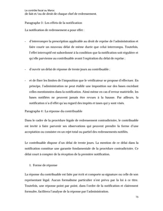 Le contrôle fiscal au Maroc
16
de fait et/ou de droit de chaque chef de redressement.
Paragraphe 3 : Les effets de la notification
La notification de redressement a pour effet :
- d’interrompre la prescription applicable au droit de reprise de l’administration et
faire courir un nouveau délai de même durée que celui interrompu. Toutefois,
l’effet interruptif est subordonné à la condition que la notification soit régulière et
qu’elle parvienne au contribuable avant l’expiration du délai de reprise ;
- d’ouvrir un délai de réponse de trente jours au contribuable ;
- et de fixer les limites de l’imposition que le vérificateur se propose d’effectuer. En
principe, l’administration ne peut établir une imposition sur des bases excédant
celles mentionnées dans la notification. Ainsi même en cas d’erreur matérielle, les
bases notifiées ne peuvent jamais être revues à la hausse. Par ailleurs, la
notification n’a d’effet qu’au regard des impôts et taxes qui y sont visés.
Paragraphe 4 : La réponse du contribuable
Dans le cadre de la procédure légale de redressement contradictoire, le contribuable
est invité à faire parvenir ses observations qui peuvent prendre la forme d’une
acceptation ou consister en un rejet total ou partiel des redressements notifiés.
Le contribuable dispose d’un délai de trente jours. La mention de ce délai dans la
notification constitue une garantie fondamentale de la procédure contradictoire. Ce
délai court à compter de la réception de la première notification.
1. Forme de réponse
La réponse du contribuable est faite par écrit et comporte sa signature ou celle de son
représentant légal. Aucun formalisme particulier n’est prévu par la loi à ce titre.
Toutefois, une réponse point par point, dans l’ordre de la notification et clairement
formulée, facilitera l’analyse de la réponse par l’administration.
 