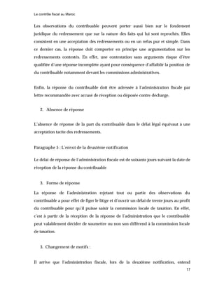Le contrôle fiscal au Maroc
17
Les observations du contribuable peuvent porter aussi bien sur le fondement
juridique du redressement que sur la nature des faits qui lui sont reprochés. Elles
consistent en une acceptation des redressements ou en un refus pur et simple. Dans
ce dernier cas, la réponse doit comporter en principe une argumentation sur les
redressements contestés. En effet, une contestation sans arguments risque d’être
qualifiée d’une réponse incomplète ayant pour conséquence d’affaiblir la position de
du contribuable notamment devant les commissions administratives.
Enfin, la réponse du contribuable doit être adressée à l’administration fiscale par
lettre recommandée avec accusé de réception ou déposée contre décharge.
2. Absence de réponse
L’absence de réponse de la part du contribuable dans le délai légal équivaut à une
acceptation tacite des redressements.
Paragraphe 5 : L’envoi de la deuxième notification
Le délai de réponse de l’administration fiscale est de soixante jours suivant la date de
réception de la réponse du contribuable
3. Forme de réponse
La réponse de l’administration rejetant tout ou partie des observations du
contribuable a pour effet de figer le litige et d’ouvrir un délai de trente jours au profit
du contribuable pour qu’il puisse saisir la commission locale de taxation. En effet,
c’est à partir de la réception de la réponse de l’administration que le contribuable
peut valablement décider de soumettre ou non son différend à la commission locale
de taxation.
3. Changement de motifs :
Il arrive que l’administration fiscale, lors de la deuxième notification, entend
 