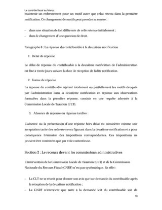 Le contrôle fiscal au Maroc
18
maintenir un redressement pour un motif autre que celui retenu dans la première
notification. Ce changement de motifs peut prendre sa source :
- dans une situation de fait différente de celle retenue initialement ;
- dans le changement d’une question de droit.
Paragraphe 6 : La réponse du contribuable à la deuxième notification
1. Délai de réponse
Le délai de réponse du contribuable à la deuxième notification de l’administration
est fixé à trente jours suivant la date de réception de ladite notification.
2. Forme de réponse
La réponse du contribuable rejetant totalement ou partiellement les motifs évoqués
par l’administration dans la deuxième notification en réponse aux observations
formulées dans la première réponse, consiste en une requête adressée à la
Commission Locale de Taxation (CLT).
3. Absence de réponse ou réponse tardive :
L’absence ou la présentation d’une réponse hors délai est considérée comme une
acceptation tacite des redressements figurant dans la deuxième notification et a pour
conséquence l’émission des impositions correspondantes. Ces impositions ne
peuvent être contestées que par voie contentieuse.
Section 2 : Le recours devant les commissions administratives
L’intervention de la Commission Locale de Taxation (CLT) et de la Commission
Nationale du Recours Fiscal (CNRF) n’est pas systématique. En effet :
- La CLT ne se réunit pour donner son avis que sur demande du contribuable après
la réception de la deuxième notification ;
- La CNRF n’intervient que suite à la demande soit du contribuable soit de
 