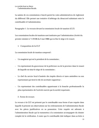 Le contrôle fiscal au Maroc
19
l’administration fiscale.
La saisine de ces commissions s’inscrit parmi les voies administratives de règlement
du différend. Elle permet une tentative d’arbitrage du désaccord subsistant entre le
contribuable et l’administration.
Paragraphe 1 : Le recours devant la commission locale de taxation (CLT)
Les commissions locales de taxations sont instituées par l’administration (Arrêté du
premier ministre n° 3-29-88 du 2 mai 1988) qui en fixe le siège et le ressort.
1. Composition de la CLT
La commission locale de taxation comprend :
- Un magistrat qui est le président de la commission ;
- Un représentant du gouverneur de la préfecture ou de la province dans le ressort
de laquelle est situé le siège de la commission ;
- Le chef du service local d’assiette des impôts directs et taxes assimilées ou son
représentant qui tient le rôle de secrétaire rapporteur ;
- Un représentant des contribuables appartenant à la branche professionnelle la
plus représentative de l’activité exercée par la société requérante.
2. Forme de recours
Le recours à la CLT est présenté par le contribuable sous forme d’une requête dans
laquelle il présente ses observations sur les redressements de l’administration fiscale
avec les pièces justificatives en sa possession. Cette requête est adressée à
l’administration fiscale qui la transmettra à la commission accompagnée du dossier
complet de la vérification. A noter que le contribuable doit indiquer dans sa lettre à
 