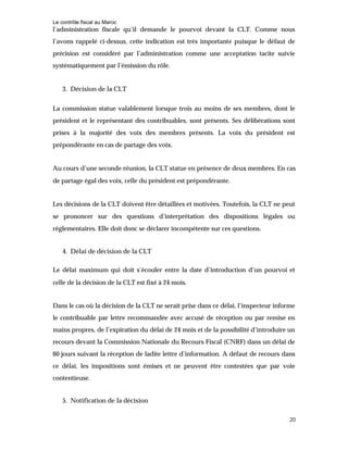 Le contrôle fiscal au Maroc
20
l’administration fiscale qu’il demande le pourvoi devant la CLT. Comme nous
l’avons rappelé ci-dessus, cette indication est très importante puisque le défaut de
précision est considéré par l’administration comme une acceptation tacite suivie
systématiquement par l’émission du rôle.
3. Décision de la CLT
La commission statue valablement lorsque trois au moins de ses membres, dont le
président et le représentant des contribuables, sont présents. Ses délibérations sont
prises à la majorité des voix des membres présents. La voix du président est
prépondérante en cas de partage des voix.
Au cours d’une seconde réunion, la CLT statue en présence de deux membres. En cas
de partage égal des voix, celle du président est prépondérante.
Les décisions de la CLT doivent être détaillées et motivées. Toutefois, la CLT ne peut
se prononcer sur des questions d’interprétation des dispositions légales ou
réglementaires. Elle doit donc se déclarer incompétente sur ces questions.
4. Délai de décision de la CLT
Le délai maximum qui doit s’écouler entre la date d’introduction d’un pourvoi et
celle de la décision de la CLT est fixé à 24 mois.
Dans le cas où la décision de la CLT ne serait prise dans ce délai, l’inspecteur informe
le contribuable par lettre recommandée avec accusé de réception ou par remise en
mains propres, de l’expiration du délai de 24 mois et de la possibilité d’introduire un
recours devant la Commission Nationale du Recours Fiscal (CNRF) dans un délai de
60 jours suivant la réception de ladite lettre d’information. A défaut de recours dans
ce délai, les impositions sont émises et ne peuvent être contestées que par voie
contentieuse.
5. Notification de la décision
 