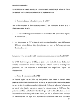 Le contrôle fiscal au Maroc
21
La décision de la CLT est notifiée par l’administration fiscale soit par remise en mains
propres soit par lettre recommandée avec accusé de réception.
6. Commentaires sur le fonctionnement de la CLT
Sur le plan pratique, le fonctionnement des CLT est critiquable, à notre avis, à
plusieurs niveaux. En effet :
- La CLT se caractérise par l’absentéisme de ses membres et la lenteur dans la prise
de ses décisions ;
- Les réunions de la CLT se caractérisent par des discussions superficielles des
différents points objet du litige. Ce qui ne permet pas à la CLT de prendre des
décisions fondées ;
Paragraphe 2 : Le recours devant la commission nationale du recours fiscal (CNRF)
La CNRF dont le siège est à Rabat, est placée sous l’autorité directe du Premier
ministre. La commission statue sur les litiges qui lui sont soumis et ne doit pas se
prononcer sur des questions d’interprétation des dispositions légales ou
réglementaires.
1. Forme de recours devant la CNRF
Le recours auprès de la CNRF doit être présenté sous forme de requête écrite
envoyée par lettre recommandée avec accusé de réception dans un délai de 60 jours
suivant la date de notification de la décision de la CLT ou de la lettre d’information
au cas où cette dernière n’a pas pu statuer. Le recours devant la CNRF peut être
présenté aussi bien par l’administration fiscale que par le contribuable. Dans le cas où
la commission serait saisie par l’une des parties, elle doit en informer l’autre partie en
lui communiquant une copie de la requête dans un délai de trente jours suivant la
 
