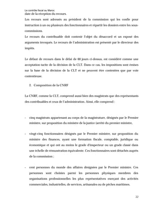 Le contrôle fiscal au Maroc
22
date de la réception du recours.
Les recours sont adressés au président de la commission qui les confie pour
instruction à un ou plusieurs des fonctionnaires et répartit les dossiers entre les sous-
commissions.
Le recours du contribuable doit contenir l’objet du désaccord et un exposé des
arguments invoqués. Le recours de l’administration est présenté par le directeur des
impôts.
Le défaut de recours dans le délai de 60 jours ci-dessus, est considéré comme une
acceptation tacite de la décision de la CLT. Dans ce cas, les impositions sont émises
sur la base de la décision de la CLT et ne peuvent être contestées que par voie
contentieuse.
2. Composition de la CNRF
La CNRF, comme la CLT, comprend aussi bien des magistrats que des représentants
des contribuables et ceux de l’administration. Ainsi, elle comprend :
- cinq magistrats appartenant au corps de la magistrature, désignés par le Premier
ministre, sur proposition du ministre de la justice (arrêté du premier ministre,
- vingt-cinq fonctionnaires désignés par le Premier ministre, sur proposition du
ministre des finances, ayant une formation fiscale, comptable, juridique ou
économique et qui ont au moins le grade d'inspecteur ou un grade classé dans
une échelle de rémunération équivalente. Ces fonctionnaires sont détachés auprès
de la commission ;
- cent personnes du monde des affaires désignées par le Premier ministre. Ces
personnes sont choisies parmi les personnes physiques membres des
organisations professionnelles les plus représentatives exerçant des activités
commerciales, industrielles, de services, artisanales ou de pêches maritimes.
 