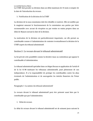 Le contrôle fiscal au Maroc
24
La CNRF doit prendre sa décision dans un délai maximum de 12 mois à compter de
la date de l’introduction du recours.
5. Notification de la décision de la CNRF
La décision de la sous-commission doit être détaillée et motivée. Elle est notifiée par
le magistrat assurant le fonctionnement de la commission aux parties par lettre
recommandée avec accusé de réception ou par remise en mains propres dans un
délai de 30 jours suivant la date de la décision.
La motivation de la décision est particulièrement importante, car elle permet au
contribuable comme à l’administration de contester éventuellement la décision de la
CNRF auprès du tribunal administratif.
Section 3 : Le recours devant le tribunal administratif
La loi prévoit cette possibilité comme la dernière issue au contentieux qui oppose le
contribuable à l’administration.
Le tribunal administratif spécialisé dans ces litiges fiscaux en application de l’article 8
de la loi 41-90 instituant les tribunaux administratifs, jouit pleinement de son
indépendance. Il a la responsabilité de protéger les contribuables contre les abus
éventuels de l’administration et de sauvegarder les intérêts financiers du Trésor
public.
Paragraphe 1 :La saisine du tribunal administratif
Le recours devant le tribunal administratif peut être présenté aussi bien par le
contribuable que par l’administration.
1. Délai de recours
Le délai de recours devant le tribunal administratif est de soixante jours suivant la
 