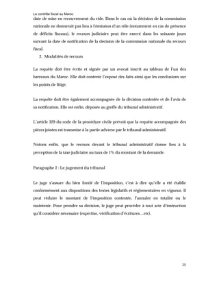 Le contrôle fiscal au Maroc
25
date de mise en recouvrement du rôle. Dans le cas où la décision de la commission
nationale ne donnerait pas lieu à l'émission d'un rôle (notamment en cas de présence
de déficits fiscaux), le recours judiciaire peut être exercé dans les soixante jours
suivant la date de notification de la décision de la commission nationale du recours
fiscal.
2. Modalités de recours
La requête doit être écrite et signée par un avocat inscrit au tableau de l’un des
barreaux du Maroc. Elle doit contenir l’exposé des faits ainsi que les conclusions sur
les points de litige.
La requête doit être également accompagnée de la décision contestée et de l’avis de
sa notification. Elle est enfin, déposée au greffe du tribunal administratif.
L’article 329 du code de la procédure civile prévoit que la requête accompagnée des
pièces jointes est transmise à la partie adverse par le tribunal administratif.
Notons enfin, que le recours devant le tribunal administratif donne lieu à la
perception de la taxe judiciaire au taux de 1% du montant de la demande.
Paragraphe 2 : Le jugement du tribunal
Le juge s’assure du bien fondé de l’imposition, c’est à dire qu’elle a été établie
conformément aux dispositions des textes législatifs et réglementaires en vigueur. Il
peut réduire le montant de l’imposition contestée, l’annuler en totalité ou le
maintenir. Pour prendre sa décision, le juge peut procéder à tout acte d’instruction
qu’il considère nécessaire (expertise, vérification d’écritures…etc).
 