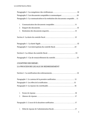 Le contrôle fiscal au Maroc
3
Paragraphe 1 : La compétence des vérificateurs…………………………………… 10
Paragraphe 2 : Les documents comptables à communiquer………………………10
Paragraphe 3 : La communication et la restitution des documents comptable…. 11
1. Communication des documents comptables ………………………………. 11
2. Emport des documents……………………………………………………….. 12
3. Restitution des documents emportés………………………………………... 12
Section 4 : La durée du contrôle fiscal……………………………………………… 12
Paragraphe 1 : La durée légale………………………………………………………. 12
Paragraphe 2 : Les interruptions du contrôle fiscal……………………………..12
Section 5 : La clôture du contrôle fiscal…………………………………………. 13
Paragraphe 2 : Cas de renouvellement du contrôle……………………………….. 13
CHAPITRE DEUXIEME :
LA PROCEDURE LEGALE DE REDRESSEMENT
Section 1 : La notification des redressements…………………………………….. 14
Paragraphe 1 : Le contenu de la première notification……………………………. 15
Paragraphe 2 : Les effets de la notification……………….…………………………15
Paragraphe 3 : La réponse du contribuable………………………………………… 16
1. Forme de réponse……………………………………………………………… 16
2. Absence de réponse…………………………………………………………… 17
Paragraphe 5 : L’envoi de la deuxième notification………………………………... 17
1. Délai de réponse de l’administration fiscale………………………………... 17
 
