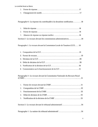 Le contrôle fiscal au Maroc
4
2. Forme de réponse……………………………………………………………… 17
3. Changement de motifs …………………………………………………….. 17
Paragraphe 6 : La réponse du contribuable à la deuxième notification…………. 18
1. Délai de réponse ………………………………………………………………. 18
2. Forme de réponse……………………………………………………………… 18
3. Absence de réponse ou réponse tardive ……………………………………. 18
Section 2 : Le recours devant les commissions administratives…………………18
Paragraphe 1 : Le recours devant la Commission Locale de Taxation (CLT)…… 18
1. Composition de la CLT………………………………………………………… 19
2. Forme de recours………………………………………………………………. 19
3. Décision de la CLT……………………………………………………………20
4. Délai de décision de la CLT………………………………………………… 20
5. Notification de la décision de la CLT………………………………………… 20
6. Commentaires sur le fonctionnement de la CLT……………………………. 21
Paragraphe 2 : Le recours devant la Commission Nationale du Recours Fiscal
(CNRF) … ………………………………………………………………………...…… 21
1. Forme de recours devant la CNRF………………………………………….. 21
2. Composition de la CNRF…………………………………………………….. 22
3. Fonctionnement de la CNRF………………………………………………… 23
4. Délai de décision de la CNRF……………………………………………….. 23
5. Notification de la décision de la CNRF ……………………………………. 23
Section 3 : Le recours devant le tribunal administratif………………………….. 24
Paragraphe 1 : La saisine du tribunal administratif ………………………………. 24
 