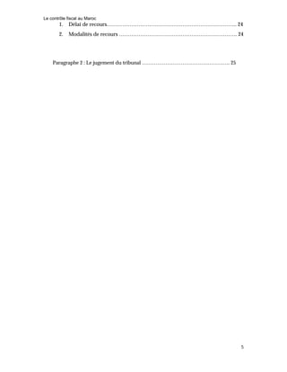 Le contrôle fiscal au Maroc
5
1. Délai de recours……………………………………………………………….. 24
2. Modalités de recours …………………………………………………………. 24
Paragraphe 2 : Le jugement du tribunal ……………………………………………. 25
 