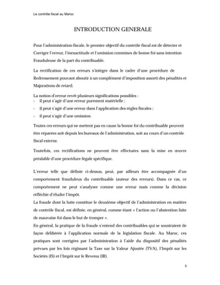 Le contrôle fiscal au Maroc
6
INTRODUCTION GENERALE
Pour l’administration fiscale, le premier objectif du contrôle fiscal est de détecter et
Corriger l’erreur, l’inexactitude et l’omission commises de bonne foi sans intention
Frauduleuse de la part du contribuable.
La rectification de ces erreurs s’intègre dans le cadre d’une procédure de
Redressement pouvant aboutir à un complément d’imposition assorti des pénalités et
Majorations de retard.
La notion d’erreur revêt plusieurs significations possibles :
- il peut s’agir d’une erreur purement matérielle ;
- il peut s’agir d’une erreur dans l’application des règles fiscales ;
- il peut s’agir d’une omission.
Toutes ces erreurs qui ne mettent pas en cause la bonne foi du contribuable peuvent
être réparées soit depuis les bureaux de l’administration, soit au cours d’un contrôle
fiscal externe.
Toutefois, ces rectifications ne peuvent être effectuées sans la mise en œuvre
préalable d’une procédure légale spécifique.
L’erreur telle que définie ci-dessus, peut, par ailleurs être accompagnée d’un
comportement frauduleux du contribuable (auteur des erreurs). Dans ce cas, ce
comportement ne peut s’analyser comme une erreur mais comme la décision
réfléchie d’éluder l’impôt.
La fraude dont la lutte constitue le deuxième objectif de l’administration en matière
de contrôle fiscal, est définie, en général, comme étant « l’action ou l’abstention faite
de mauvaise foi dans le but de tromper ».
En général, la pratique de la fraude s’entend des contribuables qui se soustraient de
façon délibérée à l’application normale de la législation fiscale. Au Maroc, ces
pratiques sont corrigées par l’administration à l’aide du dispositif des pénalités
prévues par les lois régissant la Taxe sur la Valeur Ajoutée (TVA), l’Impôt sur les
Sociétés (IS) et l’Impôt sur le Revenu (IR).
 