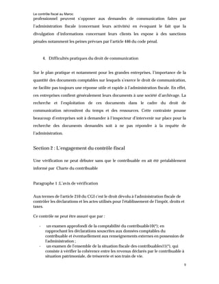 Le contrôle fiscal au Maroc
9
professionnel peuvent s’opposer aux demandes de communication faites par
l’administration fiscale (concernant leurs activités) en évoquant le fait que la
divulgation d’informations concernant leurs clients les expose à des sanctions
pénales notamment les peines prévues par l’article 446 du code pénal.
4. Difficultés pratiques du droit de communication
Sur le plan pratique et notamment pour les grandes entreprises, l’importance de la
quantité des documents comptables sur lesquels s’exerce le droit de communication,
ne facilite pas toujours une réponse utile et rapide à l’administration fiscale. En effet,
ces entreprises confient généralement leurs documents à une société d’archivage. La
recherche et l’exploitation de ces documents dans le cadre du droit de
communication nécessitent du temps et des ressources. Cette contrainte pousse
beaucoup d’entreprises soit à demander à l’inspecteur d’intervenir sur place pour la
recherche des documents demandés soit à ne pas répondre à la requête de
l’administration.
Section 2 : L’engagement du contrôle fiscal
Une vérification ne peut débuter sans que le contribuable en ait été préalablement
informé par Charte du contribuable
Paragraphe 1 :L’avis de vérification
Aux termes de l'article 210 du CGI c'est le droit dévolu à l'administration fiscale de
contrôler les déclarations et les actes utilisés pour l'établissement de l'impôt, droits et
taxes.
Ce contrôle ne peut être assuré que par :
- un examen approfondi de la comptabilité du contribuable10(*); en
rapprochant les déclarations souscrites aux données comptables du
contribuable et éventuellement aux renseignements externes en possession de
l'administration ;
- un examen de l'ensemble de la situation fiscale des contribuables11(*), qui
consiste à vérifier la cohérence entre les revenus déclarés par le contribuable à
situation patrimoniale, de trésorerie et son train de vie.
 