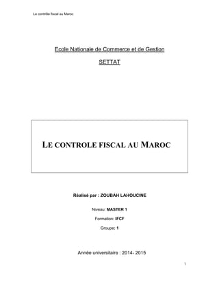 Le contrôle fiscal au Maroc
1
Ecole Nationale de Commerce et de Gestion
SETTAT
LE CONTROLE FISCAL AU MAROC
Réalisé par : ZOUBAH LAHOUCINE
Niveau: MASTER 1
Formation: IFCF
Groupe: 1
Année universitaire : 2014- 2015
 