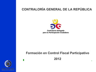 CONTRALORÍA GENERAL DE LA REPÚBLICA




  Formación en Control Fiscal Participativo
                    2012
 