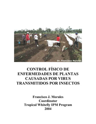CONTROL FÍSICO DE
ENFERMEDADES DE PLANTAS
   CAUSADAS POR VIRUS
TRANSMITIDOS POR INSECTOS


        Francisco J. Morales
            Coordinator
   Tropical Whitefly IPM Program
                2004
 