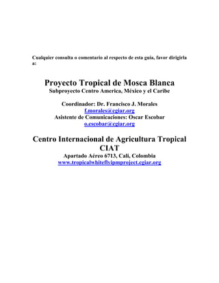 Cualquier consulta o comentario al respecto de esta guía, favor dirigirla
a:



     Proyecto Tropical de Mosca Blanca
   ...