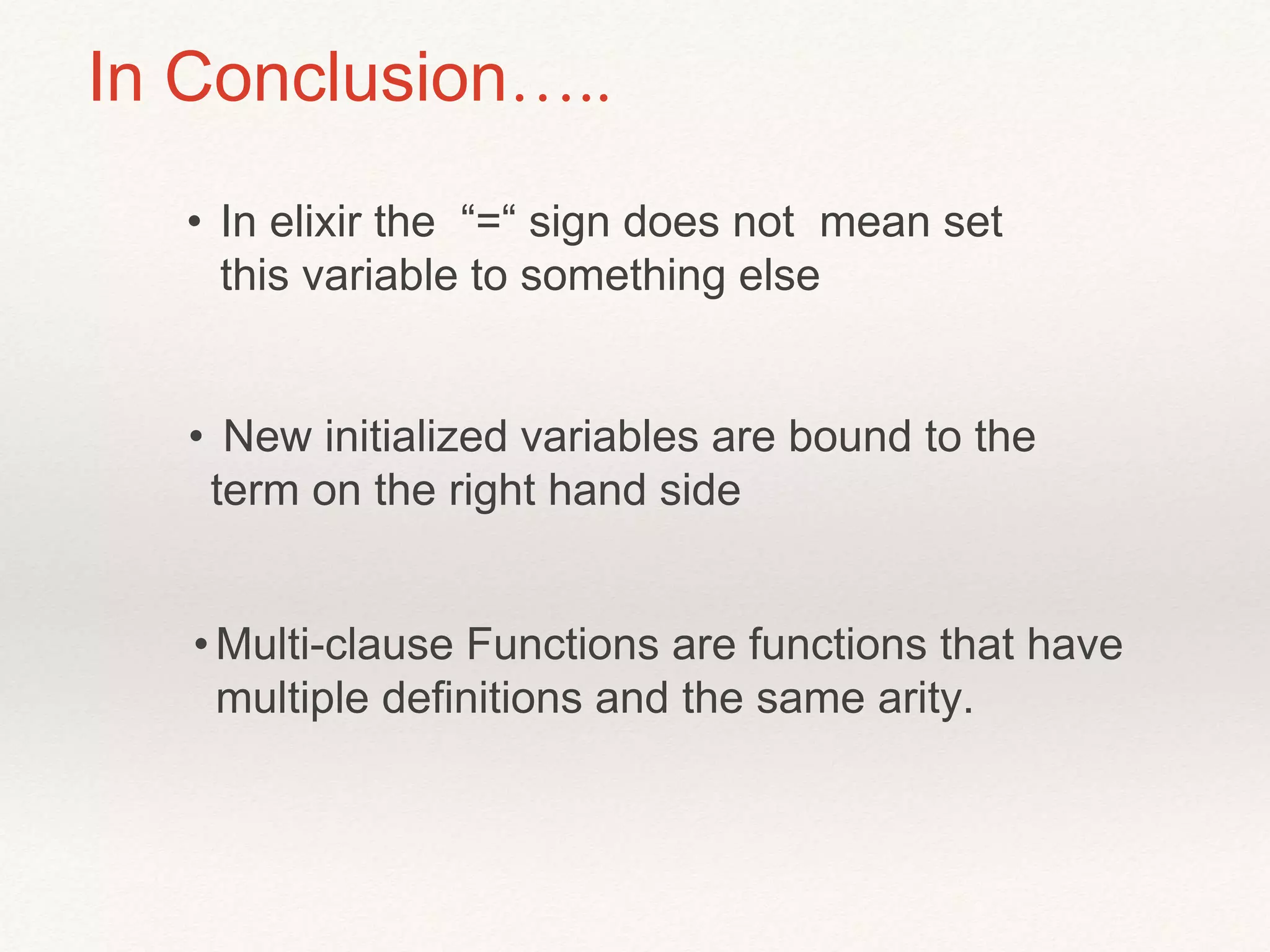 In Conclusion…..
• In elixir the “=“ sign does not mean set
this variable to something else
• New initialized variables are bound to the
term on the right hand side
•Multi-clause Functions are functions that have
multiple definitions and the same arity.
 