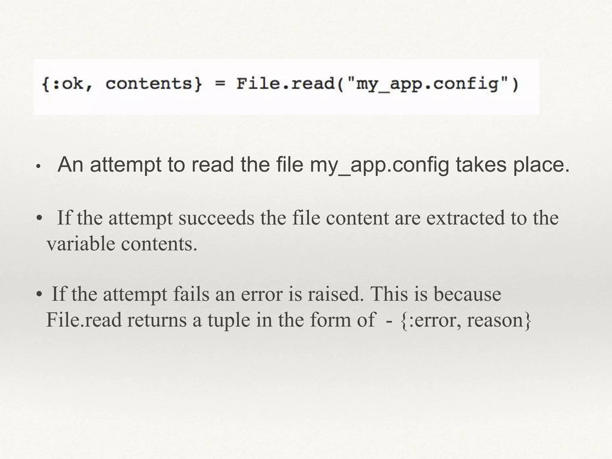 • An attempt to read the file my_app.config takes place.
• If the attempt succeeds the file content are extracted to the
variable contents.
• If the attempt fails an error is raised. This is because
File.read returns a tuple in the form of - {:error, reason}
 