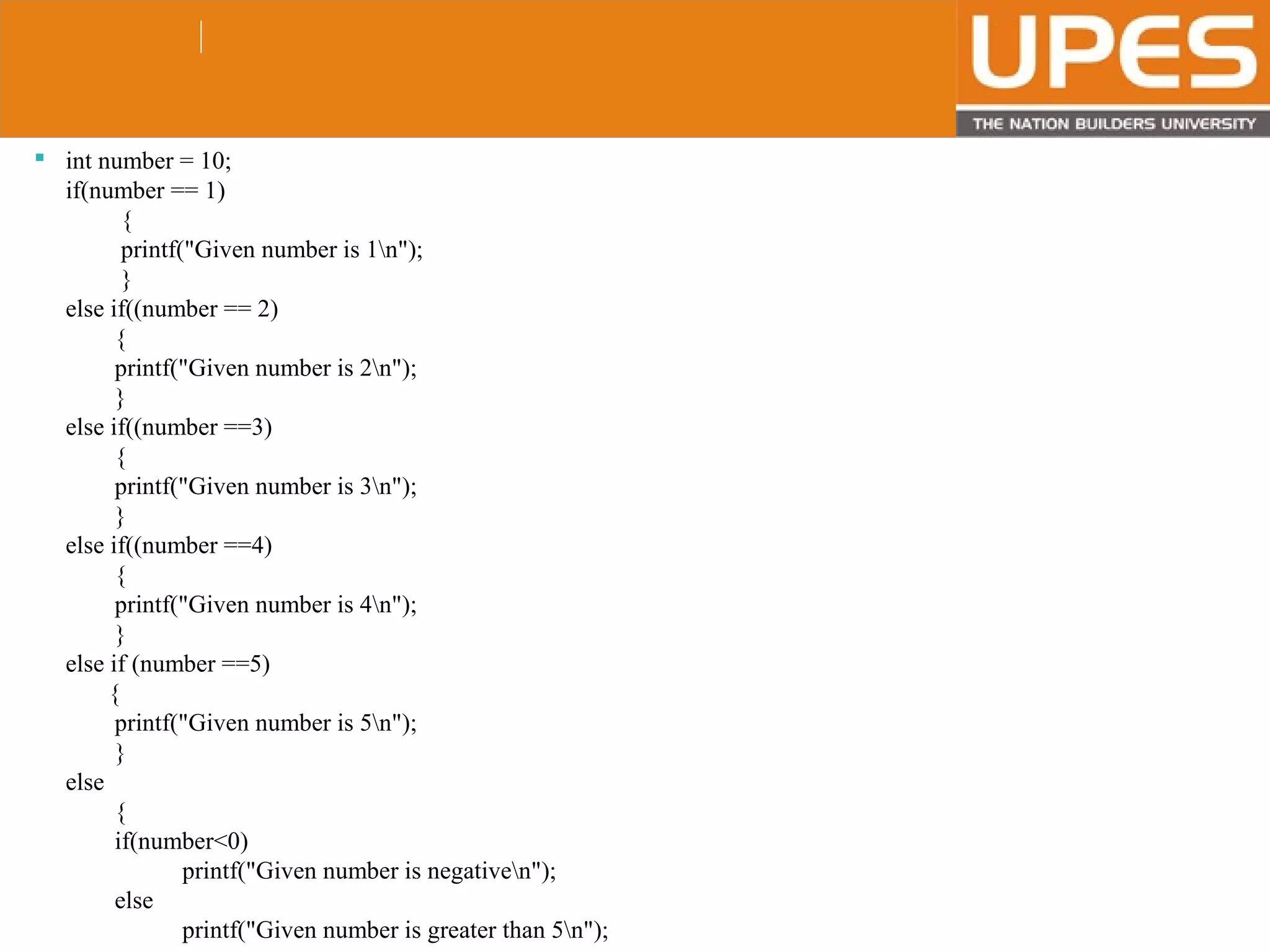 © 2015UPESJuly 2015 Department. Of Civil Engineering
 int number = 10;
if(number == 1)
{
printf("Given number is 1n");
}
else if((number == 2)
{
printf("Given number is 2n");
}
else if((number ==3)
{
printf("Given number is 3n");
}
else if((number ==4)
{
printf("Given number is 4n");
}
else if (number ==5)
{
printf("Given number is 5n");
}
else
{
if(number<0)
printf("Given number is negativen");
else
printf("Given number is greater than 5n");
 