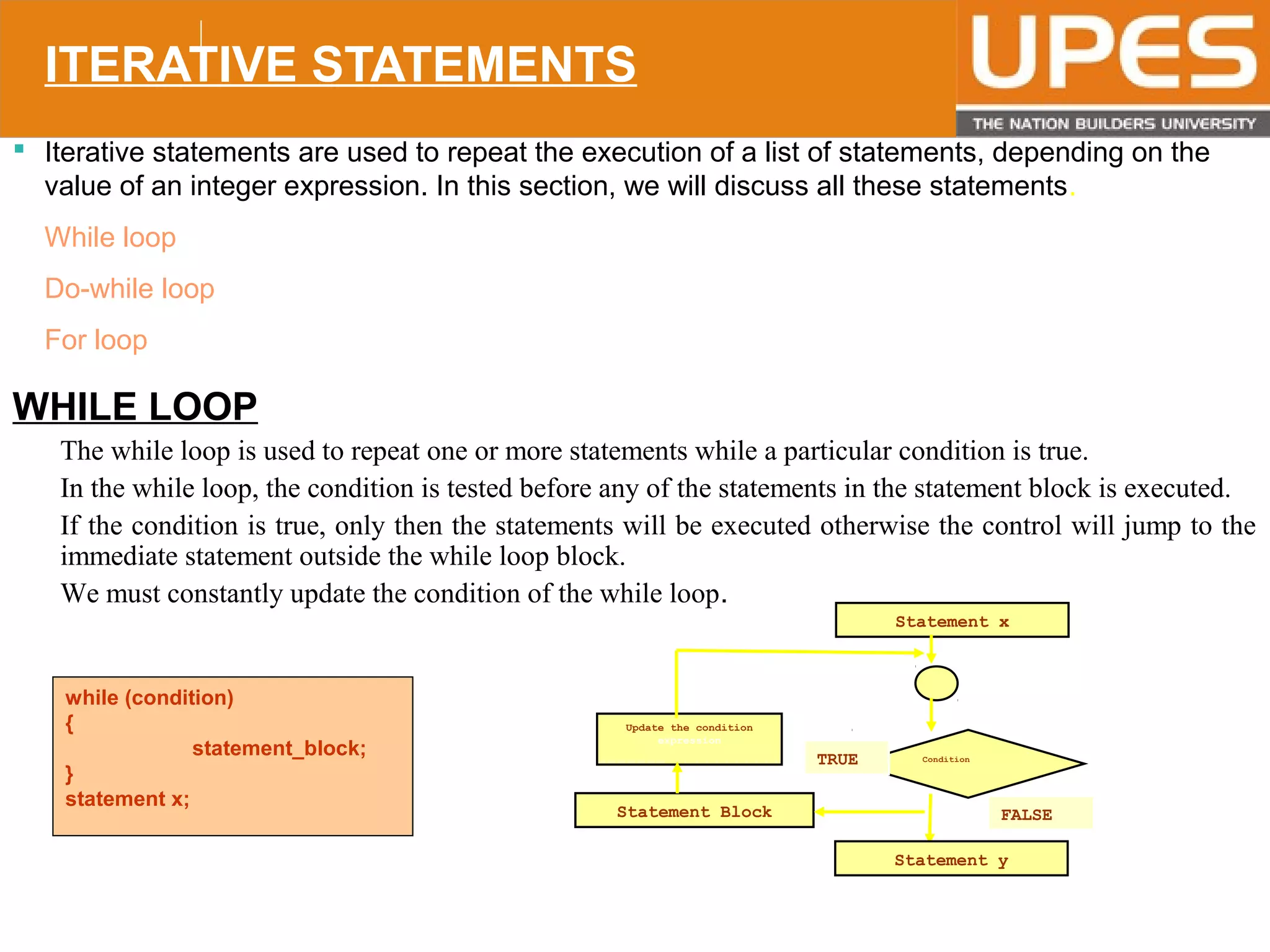 © 2015UPESJuly 2015 Department. Of Civil Engineering
ITERATIVE STATEMENTS
 Iterative statements are used to repeat the execution of a list of statements, depending on the
value of an integer expression. In this section, we will discuss all these statements.
While loop
Do-while loop
For loop
WHILE LOOP
• The while loop is used to repeat one or more statements while a particular condition is true.
• In the while loop, the condition is tested before any of the statements in the statement block is executed.
• If the condition is true, only then the statements will be executed otherwise the control will jump to the
immediate statement outside the while loop block.
• We must constantly update the condition of the while loop.
while (condition)
{
statement_block;
}
statement x;
Statement x
Condition
Statement y
FALSE
Update the condition
expression
Statement Block
TRUE
 