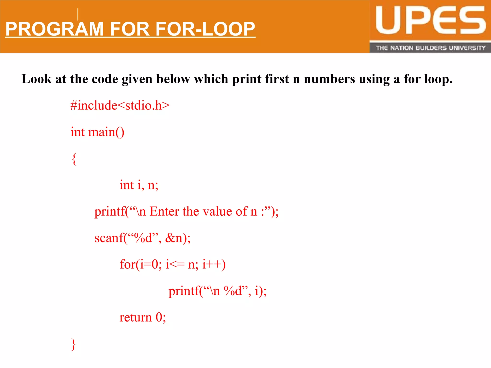 © 2015UPESJuly 2015 Department. Of Civil Engineering
PROGRAM FOR FOR-LOOP
Look at the code given below which print first n numbers using a for loop.
#include<stdio.h>
int main()
{
int i, n;
printf(“n Enter the value of n :”);
scanf(“%d”, &n);
for(i=0; i<= n; i++)
printf(“n %d”, i);
return 0;
}
 