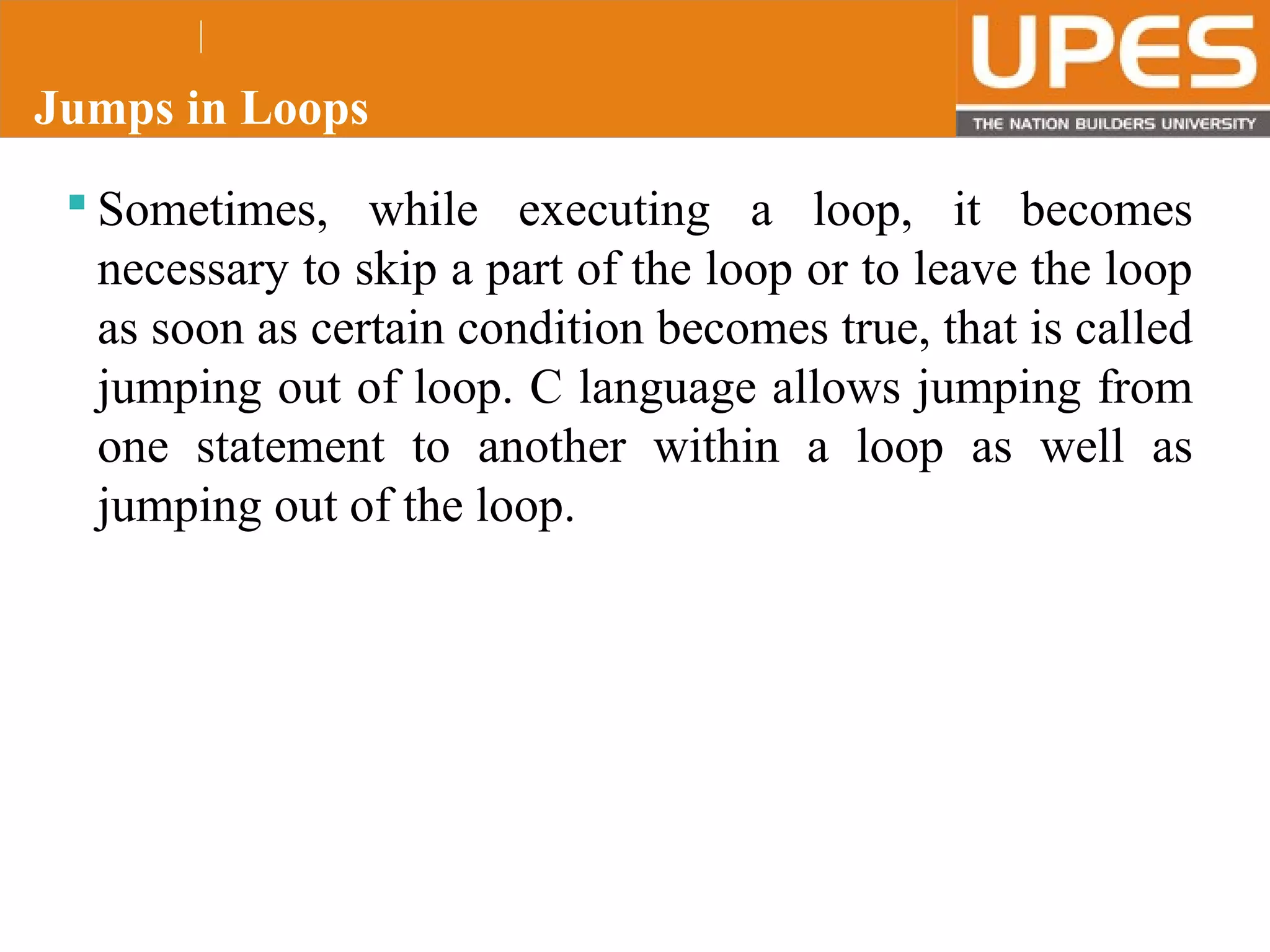 © 2015UPESJuly 2015 Department. Of Civil Engineering
Jumps in Loops
 Sometimes, while executing a loop, it becomes
necessary to skip a part of the loop or to leave the loop
as soon as certain condition becomes true, that is called
jumping out of loop. C language allows jumping from
one statement to another within a loop as well as
jumping out of the loop.
 