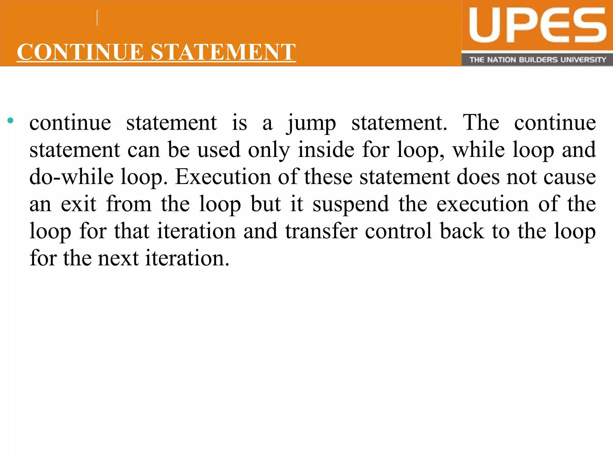 © 2015UPESJuly 2015 Department. Of Civil Engineering
CONTINUE STATEMENT
• continue statement is a jump statement. The continue
statement can be used only inside for loop, while loop and
do-while loop. Execution of these statement does not cause
an exit from the loop but it suspend the execution of the
loop for that iteration and transfer control back to the loop
for the next iteration.
 