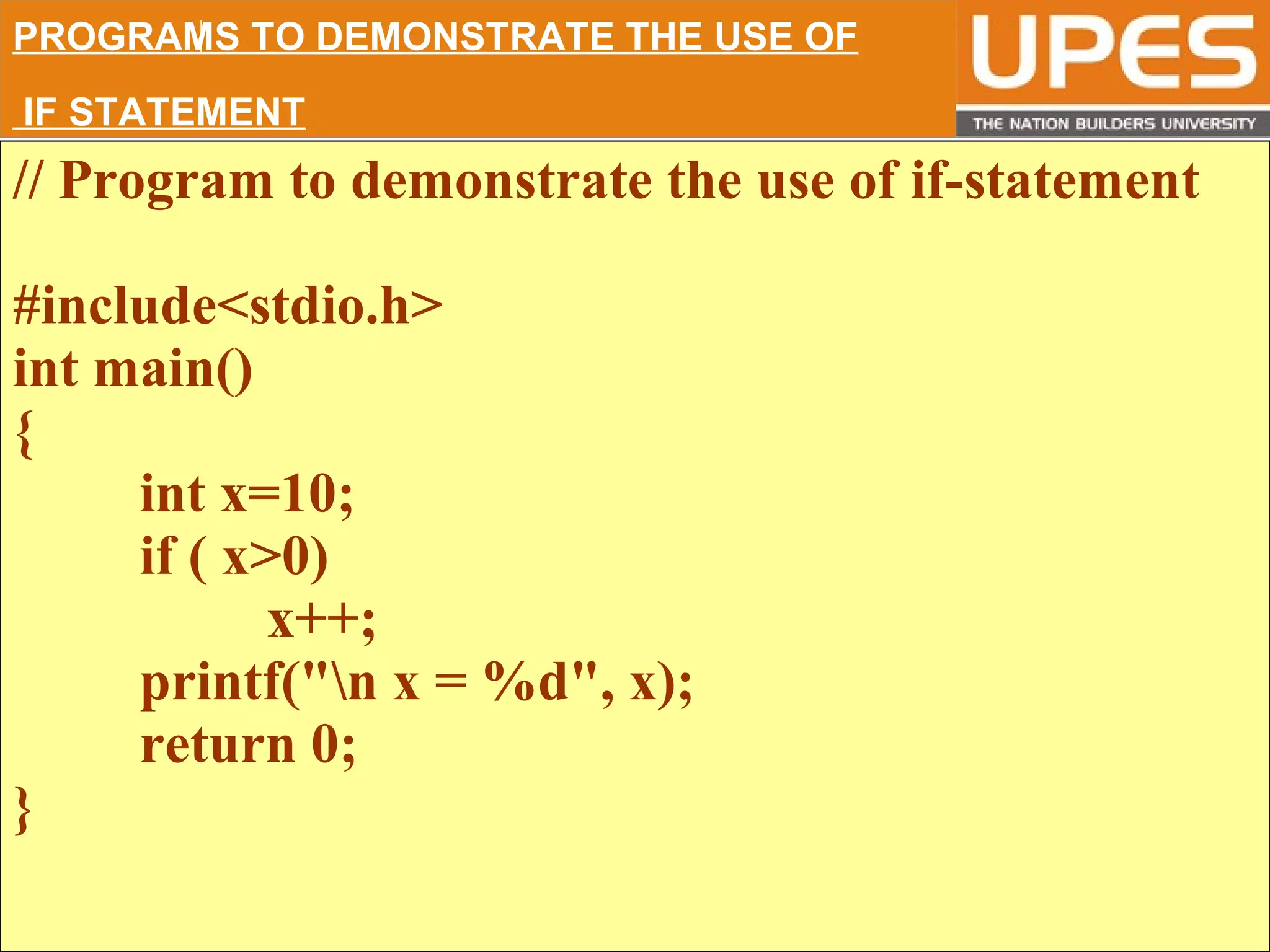 © 2015UPESJuly 2015 Department. Of Civil Engineering
// Program to demonstrate the use of if-statement
#include<stdio.h>
int main()
{
int x=10;
if ( x>0)
x++;
printf("n x = %d", x);
return 0;
}
PROGRAMS TO DEMONSTRATE THE USE OF
IF STATEMENT
 