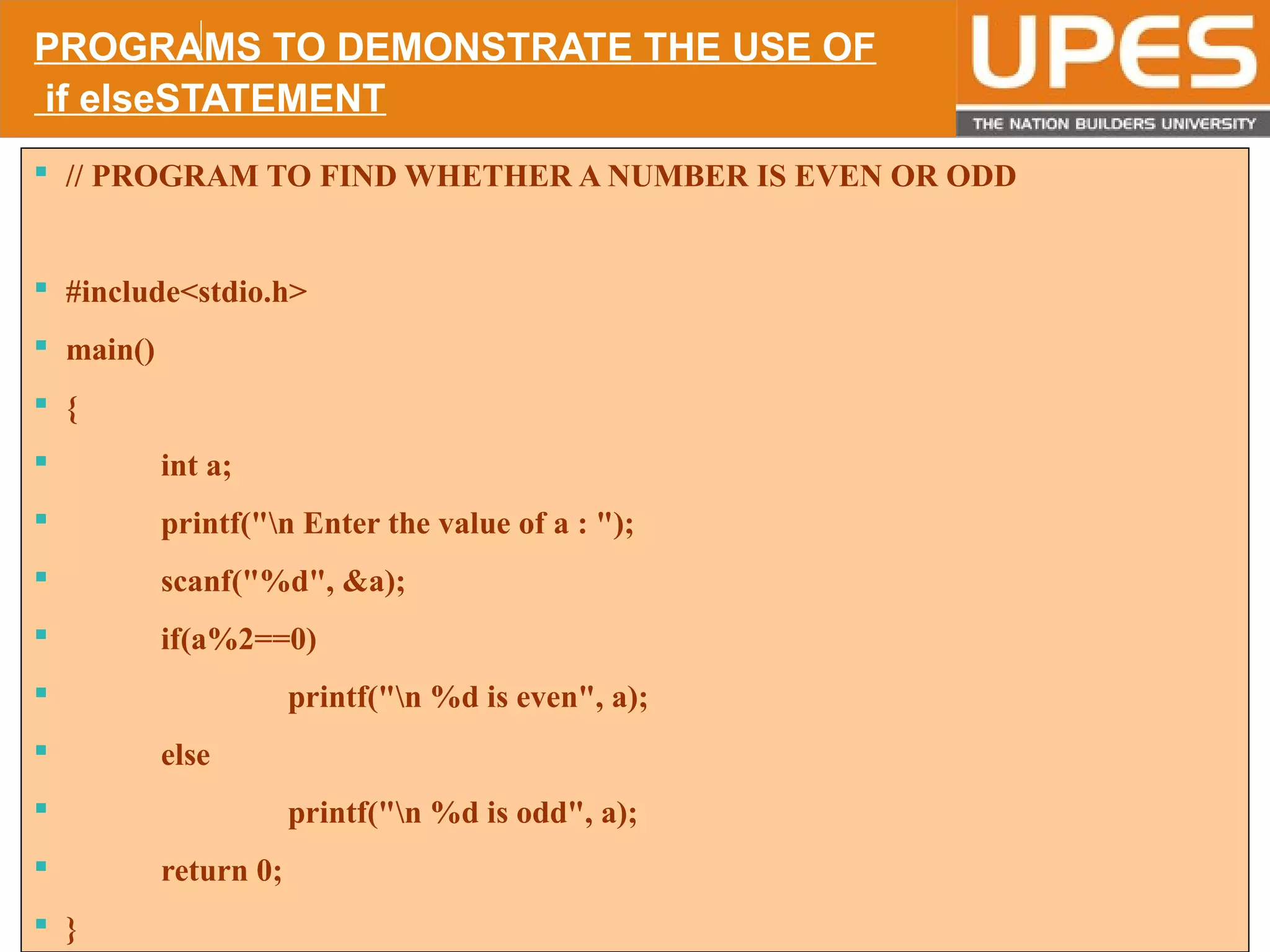 © 2015UPESJuly 2015 Department. Of Civil Engineering
 // PROGRAM TO FIND WHETHER A NUMBER IS EVEN OR ODD
 #include<stdio.h>
 main()
 {
 int a;
 printf("n Enter the value of a : ");
 scanf("%d", &a);
 if(a%2==0)
 printf("n %d is even", a);
 else
 printf("n %d is odd", a);
 return 0;
 }
PROGRAMS TO DEMONSTRATE THE USE OF
if elseSTATEMENT
 